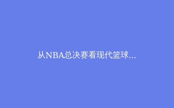 从NBA总决赛看现代篮球演变：数据革命如何重塑比赛逻辑 - 2