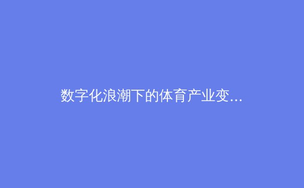 数字化浪潮下的体育产业变革：从智能场馆到虚拟赛事的全面解析 - 3