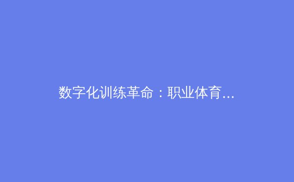 数字化训练革命：职业体育如何通过人工智能重塑竞技表现 - 4