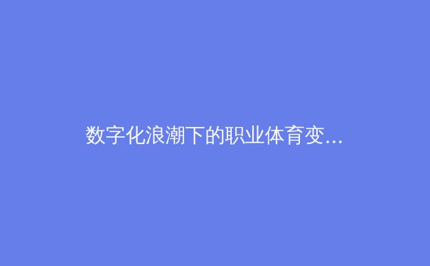 数字化浪潮下的职业体育变革：从战术分析到球迷互动的全面重构 - 2