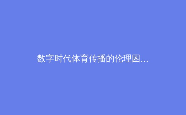 数字时代体育传播的伦理困境与价值重塑——从赛场激情到网络空间的理性审视
